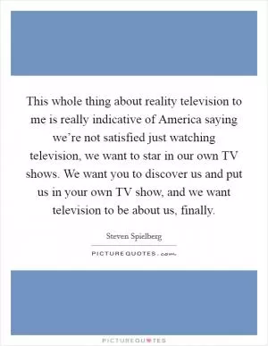 This whole thing about reality television to me is really indicative of America saying we’re not satisfied just watching television, we want to star in our own TV shows. We want you to discover us and put us in your own TV show, and we want television to be about us, finally Picture Quote #1