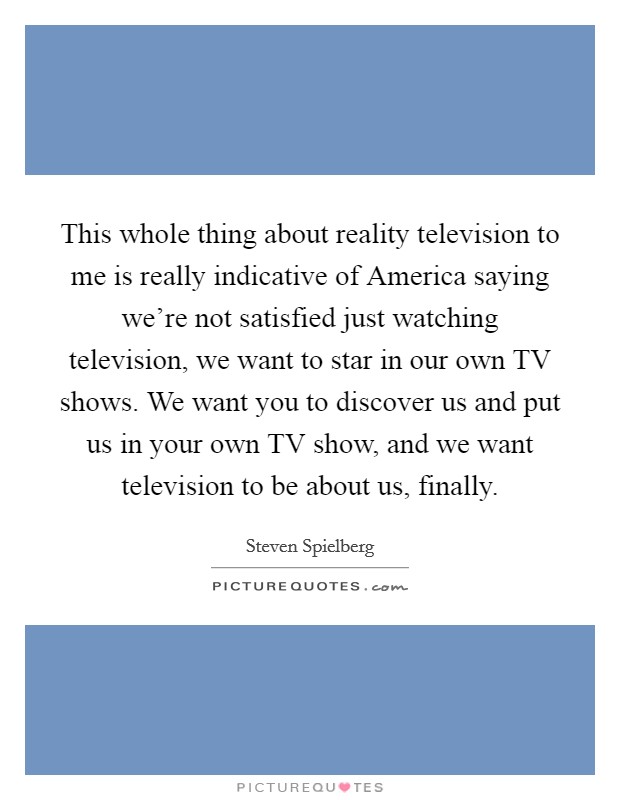 This whole thing about reality television to me is really indicative of America saying we're not satisfied just watching television, we want to star in our own TV shows. We want you to discover us and put us in your own TV show, and we want television to be about us, finally Picture Quote #1