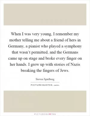 When I was very young, I remember my mother telling me about a friend of hers in Germany, a pianist who played a symphony that wasn’t permitted, and the Germans came up on stage and broke every finger on her hands. I grew up with stories of Nazis breaking the fingers of Jews Picture Quote #1