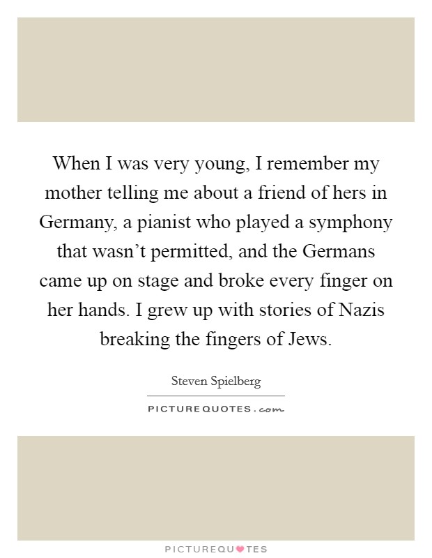 When I was very young, I remember my mother telling me about a friend of hers in Germany, a pianist who played a symphony that wasn't permitted, and the Germans came up on stage and broke every finger on her hands. I grew up with stories of Nazis breaking the fingers of Jews Picture Quote #1