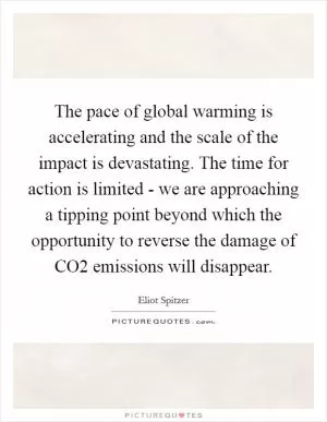 The pace of global warming is accelerating and the scale of the impact is devastating. The time for action is limited - we are approaching a tipping point beyond which the opportunity to reverse the damage of CO2 emissions will disappear Picture Quote #1