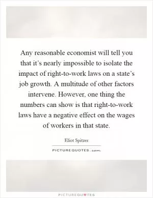 Any reasonable economist will tell you that it’s nearly impossible to isolate the impact of right-to-work laws on a state’s job growth. A multitude of other factors intervene. However, one thing the numbers can show is that right-to-work laws have a negative effect on the wages of workers in that state Picture Quote #1