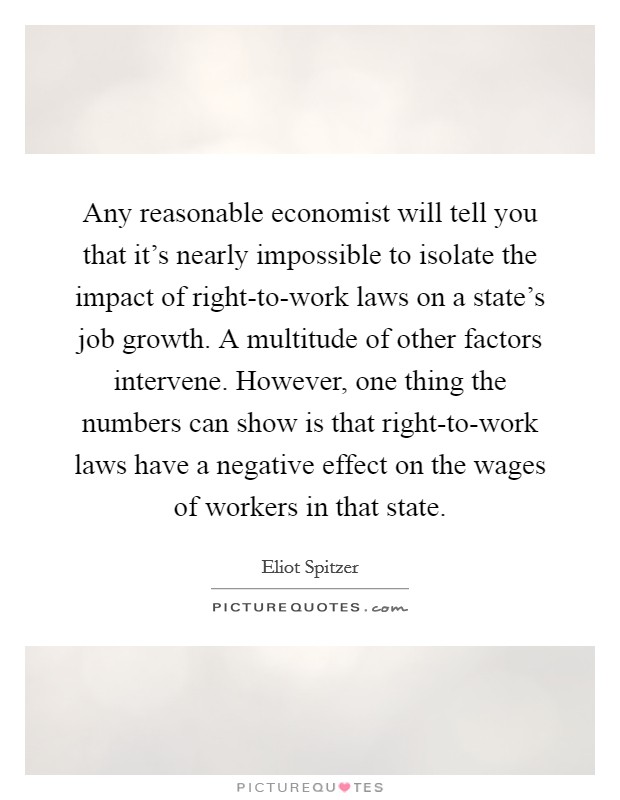 Any reasonable economist will tell you that it's nearly impossible to isolate the impact of right-to-work laws on a state's job growth. A multitude of other factors intervene. However, one thing the numbers can show is that right-to-work laws have a negative effect on the wages of workers in that state Picture Quote #1