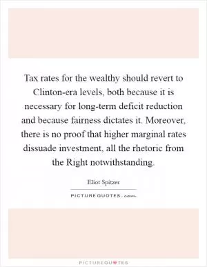 Tax rates for the wealthy should revert to Clinton-era levels, both because it is necessary for long-term deficit reduction and because fairness dictates it. Moreover, there is no proof that higher marginal rates dissuade investment, all the rhetoric from the Right notwithstanding Picture Quote #1