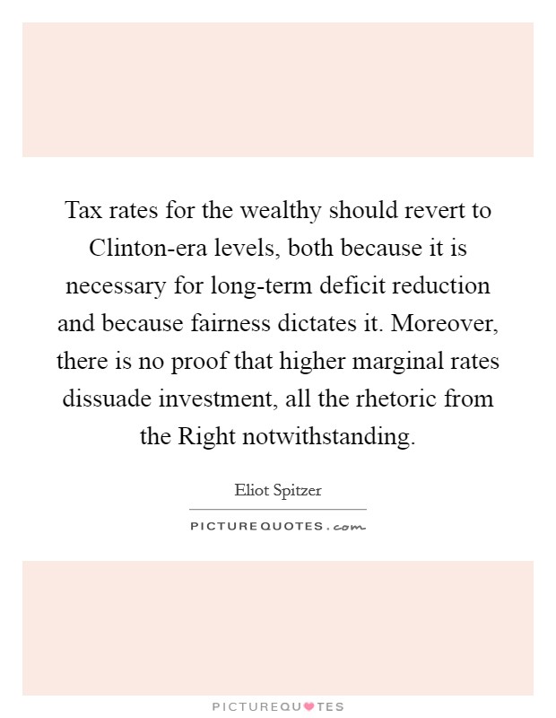 Tax rates for the wealthy should revert to Clinton-era levels, both because it is necessary for long-term deficit reduction and because fairness dictates it. Moreover, there is no proof that higher marginal rates dissuade investment, all the rhetoric from the Right notwithstanding Picture Quote #1