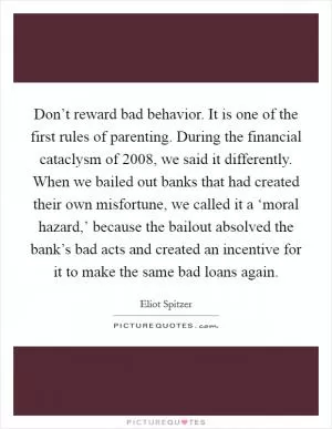Don’t reward bad behavior. It is one of the first rules of parenting. During the financial cataclysm of 2008, we said it differently. When we bailed out banks that had created their own misfortune, we called it a ‘moral hazard,’ because the bailout absolved the bank’s bad acts and created an incentive for it to make the same bad loans again Picture Quote #1