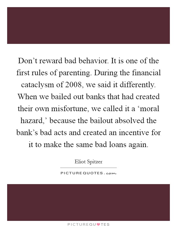 Don't reward bad behavior. It is one of the first rules of parenting. During the financial cataclysm of 2008, we said it differently. When we bailed out banks that had created their own misfortune, we called it a ‘moral hazard,' because the bailout absolved the bank's bad acts and created an incentive for it to make the same bad loans again Picture Quote #1