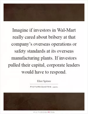 Imagine if investors in Wal-Mart really cared about bribery at that company’s overseas operations or safety standards at its overseas manufacturing plants. If investors pulled their capital, corporate leaders would have to respond Picture Quote #1