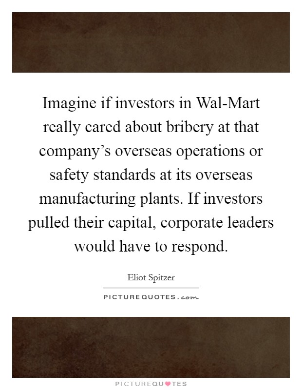 Imagine if investors in Wal-Mart really cared about bribery at that company's overseas operations or safety standards at its overseas manufacturing plants. If investors pulled their capital, corporate leaders would have to respond Picture Quote #1