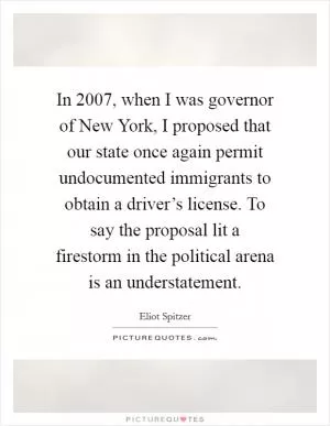 In 2007, when I was governor of New York, I proposed that our state once again permit undocumented immigrants to obtain a driver’s license. To say the proposal lit a firestorm in the political arena is an understatement Picture Quote #1