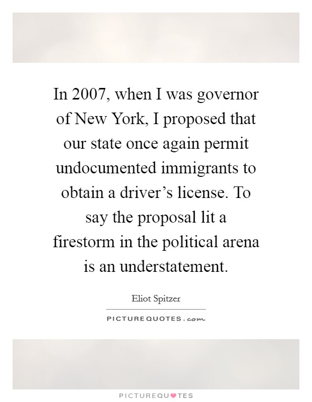 In 2007, when I was governor of New York, I proposed that our state once again permit undocumented immigrants to obtain a driver's license. To say the proposal lit a firestorm in the political arena is an understatement Picture Quote #1