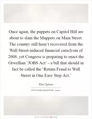 Once again, the puppets on Capitol Hill are about to slam the Muppets on Main Street. The country still hasn’t recovered from the Wall Street-induced financial cataclysm of 2008, yet Congress is preparing to enact the Orwellian ‘JOBS Act’ - a bill that should in fact be called the ‘Return Fraud to Wall Street in One Easy Step Act.’ Picture Quote #1