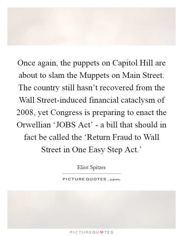 Once again, the puppets on Capitol Hill are about to slam the Muppets on Main Street. The country still hasn't recovered from the Wall Street-induced financial cataclysm of 2008, yet Congress is preparing to enact the Orwellian ‘JOBS Act' - a bill that should in fact be called the ‘Return Fraud to Wall Street in One Easy Step Act.' Picture Quote #1