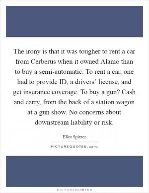The irony is that it was tougher to rent a car from Cerberus when it owned Alamo than to buy a semi-automatic. To rent a car, one had to provide ID, a drivers’ license, and get insurance coverage. To buy a gun? Cash and carry, from the back of a station wagon at a gun show. No concerns about downstream liability or risk Picture Quote #1