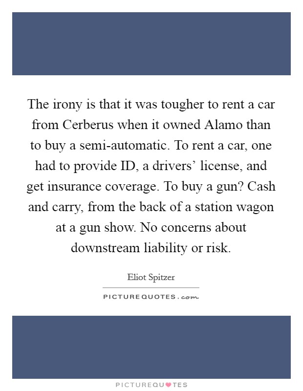 The irony is that it was tougher to rent a car from Cerberus when it owned Alamo than to buy a semi-automatic. To rent a car, one had to provide ID, a drivers' license, and get insurance coverage. To buy a gun? Cash and carry, from the back of a station wagon at a gun show. No concerns about downstream liability or risk Picture Quote #1