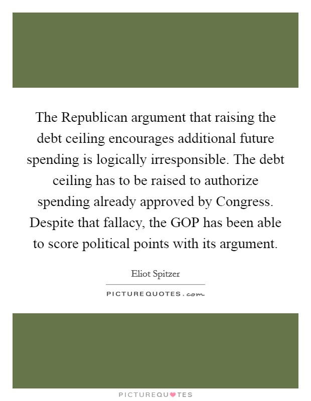 The Republican argument that raising the debt ceiling encourages additional future spending is logically irresponsible. The debt ceiling has to be raised to authorize spending already approved by Congress. Despite that fallacy, the GOP has been able to score political points with its argument Picture Quote #1