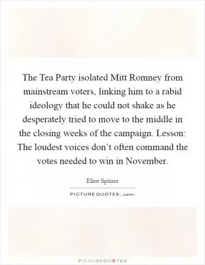 The Tea Party isolated Mitt Romney from mainstream voters, linking him to a rabid ideology that he could not shake as he desperately tried to move to the middle in the closing weeks of the campaign. Lesson: The loudest voices don’t often command the votes needed to win in November Picture Quote #1
