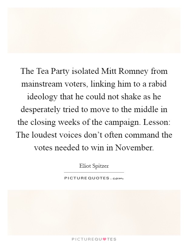 The Tea Party isolated Mitt Romney from mainstream voters, linking him to a rabid ideology that he could not shake as he desperately tried to move to the middle in the closing weeks of the campaign. Lesson: The loudest voices don't often command the votes needed to win in November Picture Quote #1