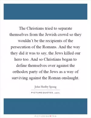 The Christians tried to separate themselves from the Jewish crowd so they wouldn’t be the recipients of the persecution of the Romans. And the way they did it was to say, the Jews killed our hero too. And so Christians began to define themselves over against the orthodox party of the Jews as a way of surviving against the Roman onslaught Picture Quote #1