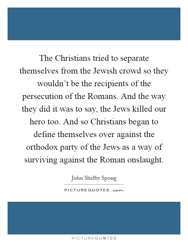 The Christians tried to separate themselves from the Jewish crowd so they wouldn't be the recipients of the persecution of the Romans. And the way they did it was to say, the Jews killed our hero too. And so Christians began to define themselves over against the orthodox party of the Jews as a way of surviving against the Roman onslaught Picture Quote #1