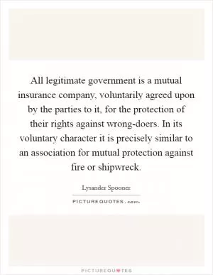 All legitimate government is a mutual insurance company, voluntarily agreed upon by the parties to it, for the protection of their rights against wrong-doers. In its voluntary character it is precisely similar to an association for mutual protection against fire or shipwreck Picture Quote #1