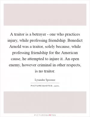 A traitor is a betrayer - one who practices injury, while professing friendship. Benedict Arnold was a traitor, solely because, while professing friendship for the American cause, he attempted to injure it. An open enemy, however criminal in other respects, is no traitor Picture Quote #1