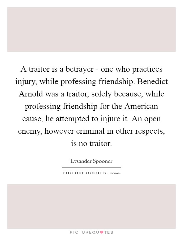 A traitor is a betrayer - one who practices injury, while professing friendship. Benedict Arnold was a traitor, solely because, while professing friendship for the American cause, he attempted to injure it. An open enemy, however criminal in other respects, is no traitor Picture Quote #1