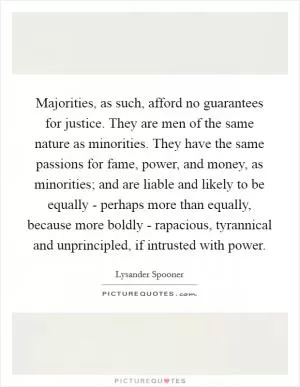 Majorities, as such, afford no guarantees for justice. They are men of the same nature as minorities. They have the same passions for fame, power, and money, as minorities; and are liable and likely to be equally - perhaps more than equally, because more boldly - rapacious, tyrannical and unprincipled, if intrusted with power Picture Quote #1