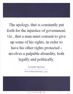 The apology, that is constantly put forth for the injustice of government, viz., that a man must consent to give up some of his rights, in order to have his other rights protected - involves a palpable absurdity, both legally and politically Picture Quote #1
