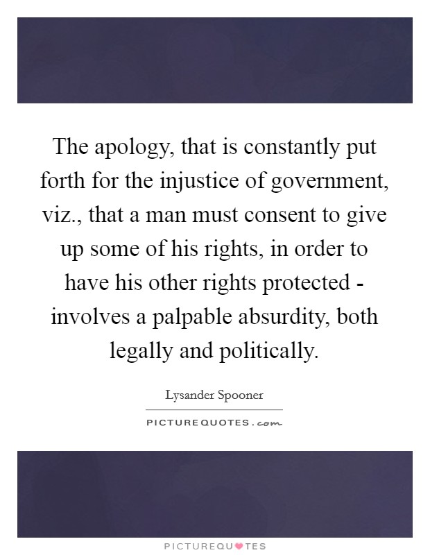 The apology, that is constantly put forth for the injustice of government, viz., that a man must consent to give up some of his rights, in order to have his other rights protected - involves a palpable absurdity, both legally and politically Picture Quote #1