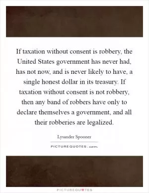 If taxation without consent is robbery, the United States government has never had, has not now, and is never likely to have, a single honest dollar in its treasury. If taxation without consent is not robbery, then any band of robbers have only to declare themselves a government, and all their robberies are legalized Picture Quote #1