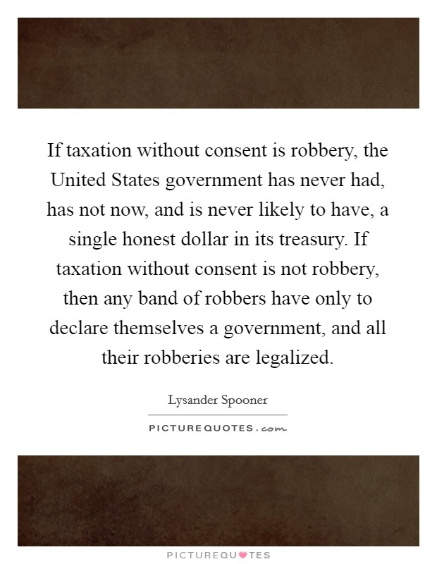 If taxation without consent is robbery, the United States government has never had, has not now, and is never likely to have, a single honest dollar in its treasury. If taxation without consent is not robbery, then any band of robbers have only to declare themselves a government, and all their robberies are legalized Picture Quote #1