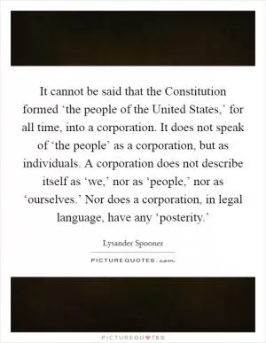 It cannot be said that the Constitution formed ‘the people of the United States,’ for all time, into a corporation. It does not speak of ‘the people’ as a corporation, but as individuals. A corporation does not describe itself as ‘we,’ nor as ‘people,’ nor as ‘ourselves.’ Nor does a corporation, in legal language, have any ‘posterity.’ Picture Quote #1