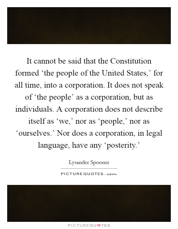 It cannot be said that the Constitution formed ‘the people of the United States,' for all time, into a corporation. It does not speak of ‘the people' as a corporation, but as individuals. A corporation does not describe itself as ‘we,' nor as ‘people,' nor as ‘ourselves.' Nor does a corporation, in legal language, have any ‘posterity.' Picture Quote #1