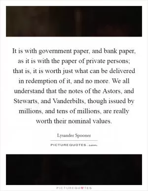 It is with government paper, and bank paper, as it is with the paper of private persons; that is, it is worth just what can be delivered in redemption of it, and no more. We all understand that the notes of the Astors, and Stewarts, and Vanderbilts, though issued by millions, and tens of millions, are really worth their nominal values Picture Quote #1