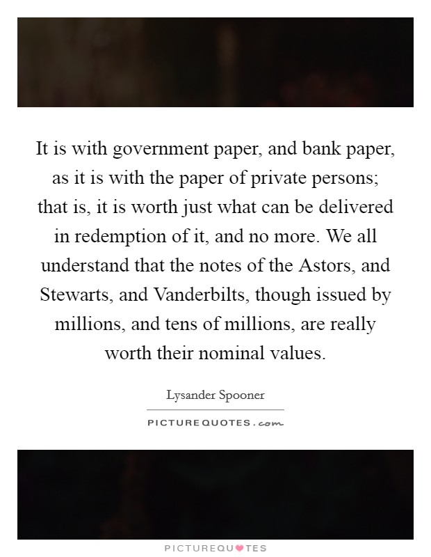 It is with government paper, and bank paper, as it is with the paper of private persons; that is, it is worth just what can be delivered in redemption of it, and no more. We all understand that the notes of the Astors, and Stewarts, and Vanderbilts, though issued by millions, and tens of millions, are really worth their nominal values Picture Quote #1