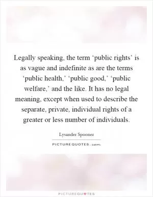 Legally speaking, the term ‘public rights’ is as vague and indefinite as are the terms ‘public health,’ ‘public good,’ ‘public welfare,’ and the like. It has no legal meaning, except when used to describe the separate, private, individual rights of a greater or less number of individuals Picture Quote #1