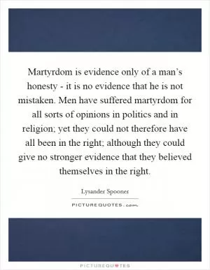 Martyrdom is evidence only of a man’s honesty - it is no evidence that he is not mistaken. Men have suffered martyrdom for all sorts of opinions in politics and in religion; yet they could not therefore have all been in the right; although they could give no stronger evidence that they believed themselves in the right Picture Quote #1