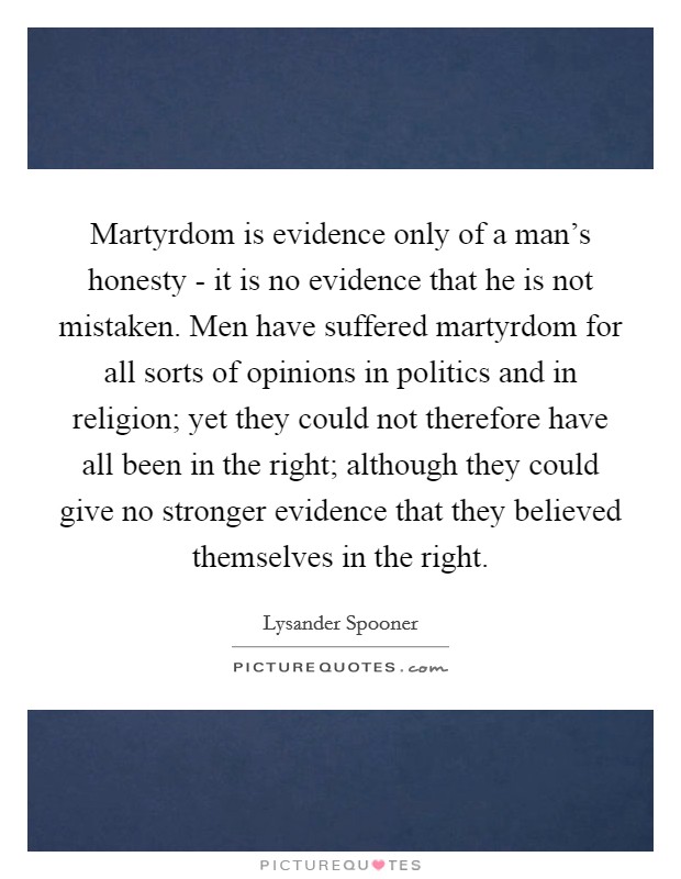 Martyrdom is evidence only of a man's honesty - it is no evidence that he is not mistaken. Men have suffered martyrdom for all sorts of opinions in politics and in religion; yet they could not therefore have all been in the right; although they could give no stronger evidence that they believed themselves in the right Picture Quote #1