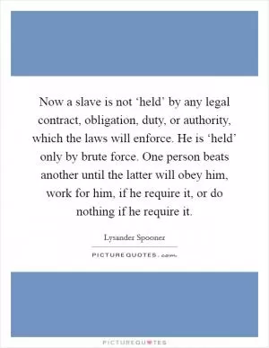 Now a slave is not ‘held’ by any legal contract, obligation, duty, or authority, which the laws will enforce. He is ‘held’ only by brute force. One person beats another until the latter will obey him, work for him, if he require it, or do nothing if he require it Picture Quote #1