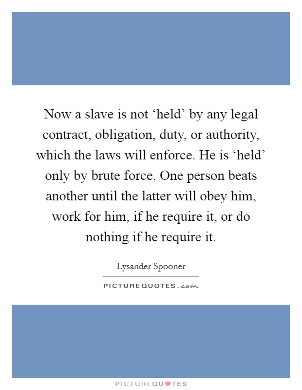 Now a slave is not ‘held' by any legal contract, obligation, duty, or authority, which the laws will enforce. He is ‘held' only by brute force. One person beats another until the latter will obey him, work for him, if he require it, or do nothing if he require it Picture Quote #1
