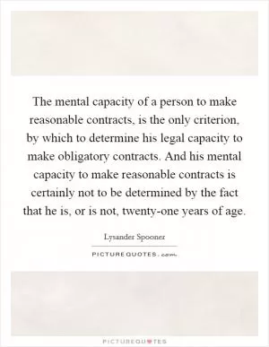 The mental capacity of a person to make reasonable contracts, is the only criterion, by which to determine his legal capacity to make obligatory contracts. And his mental capacity to make reasonable contracts is certainly not to be determined by the fact that he is, or is not, twenty-one years of age Picture Quote #1