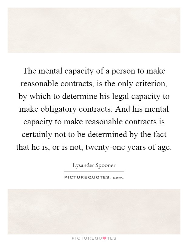 The mental capacity of a person to make reasonable contracts, is the only criterion, by which to determine his legal capacity to make obligatory contracts. And his mental capacity to make reasonable contracts is certainly not to be determined by the fact that he is, or is not, twenty-one years of age Picture Quote #1