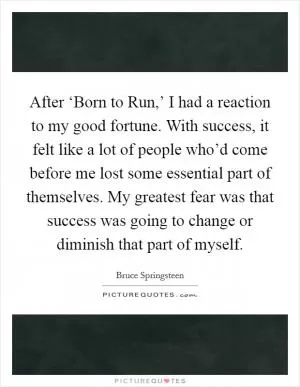 After ‘Born to Run,’ I had a reaction to my good fortune. With success, it felt like a lot of people who’d come before me lost some essential part of themselves. My greatest fear was that success was going to change or diminish that part of myself Picture Quote #1