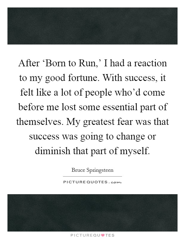 After ‘Born to Run,' I had a reaction to my good fortune. With success, it felt like a lot of people who'd come before me lost some essential part of themselves. My greatest fear was that success was going to change or diminish that part of myself Picture Quote #1