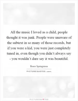 All the music I loved as a child, people thought it was junk. People were unaware of the subtext in so many of those records, but if you were a kid, you were just completely tuned in, even though you didn’t always say - you wouldn’t dare say it was beautiful Picture Quote #1