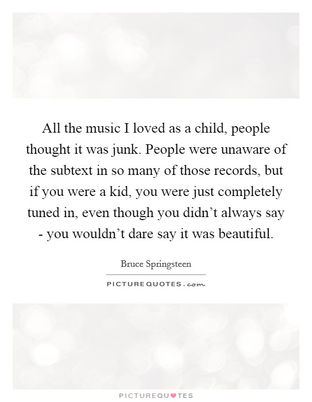 All the music I loved as a child, people thought it was junk. People were unaware of the subtext in so many of those records, but if you were a kid, you were just completely tuned in, even though you didn't always say - you wouldn't dare say it was beautiful Picture Quote #1