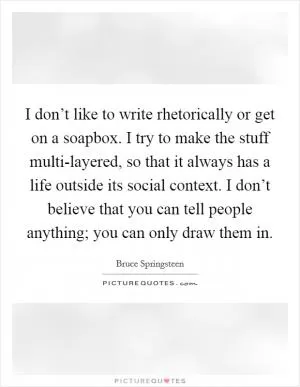 I don’t like to write rhetorically or get on a soapbox. I try to make the stuff multi-layered, so that it always has a life outside its social context. I don’t believe that you can tell people anything; you can only draw them in Picture Quote #1