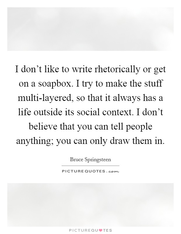 I don't like to write rhetorically or get on a soapbox. I try to make the stuff multi-layered, so that it always has a life outside its social context. I don't believe that you can tell people anything; you can only draw them in Picture Quote #1