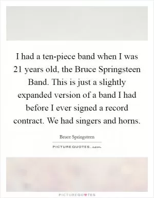 I had a ten-piece band when I was 21 years old, the Bruce Springsteen Band. This is just a slightly expanded version of a band I had before I ever signed a record contract. We had singers and horns Picture Quote #1